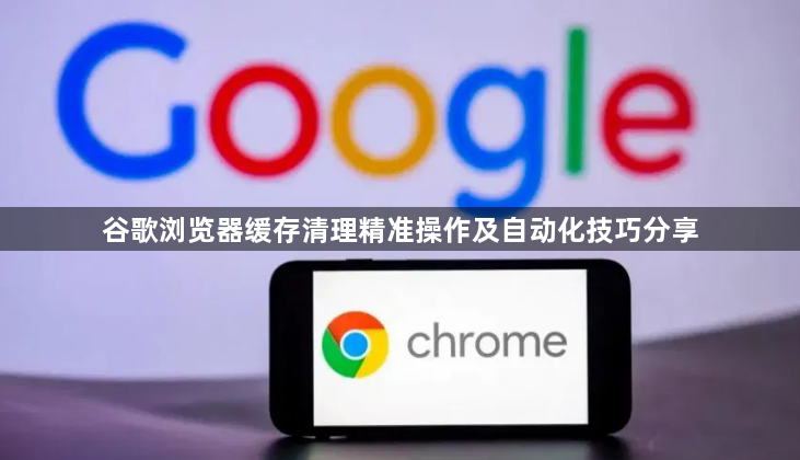 谷歌浏览器缓存清理精准操作及自动化技巧分享1