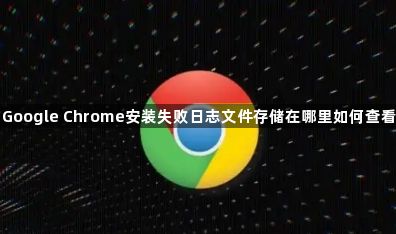 Google Chrome安装失败日志文件存储在哪里如何查看1