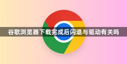 谷歌浏览器下载完成后闪退与驱动有关吗1