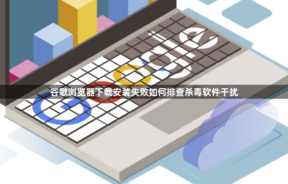 谷歌浏览器下载安装失败如何排查杀毒软件干扰1