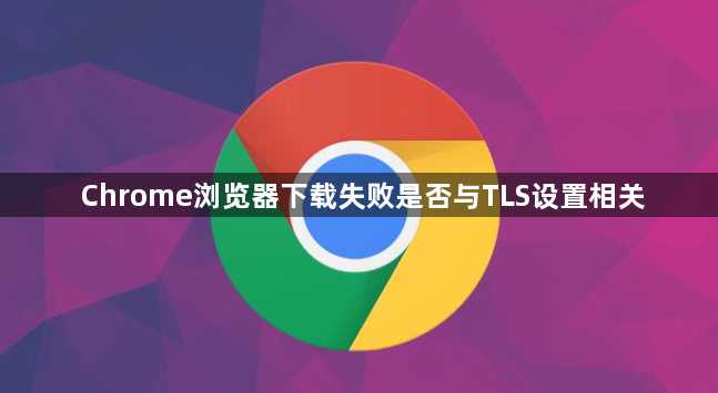 Chrome浏览器下载失败是否与TLS设置相关1