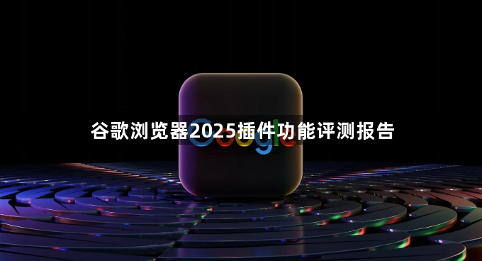 谷歌浏览器2025插件功能评测报告1