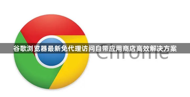 谷歌浏览器最新免代理访问自带应用商店高效解决方案1