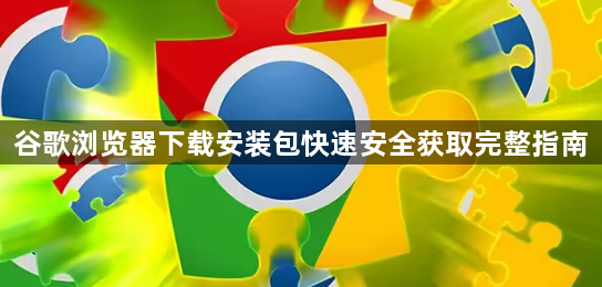 谷歌浏览器下载安装包快速安全获取完整指南1