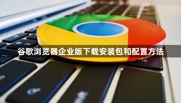 谷歌浏览器企业版下载安装包和配置方法1