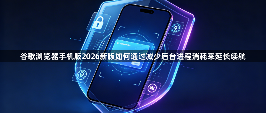 谷歌浏览器手机版2026新版如何通过减少后台进程消耗来延长续航1
